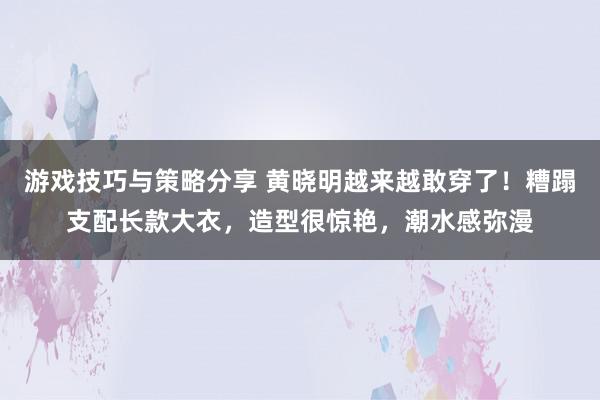 游戏技巧与策略分享 黄晓明越来越敢穿了！糟蹋支配长款大衣，造型很惊艳，潮水感弥漫