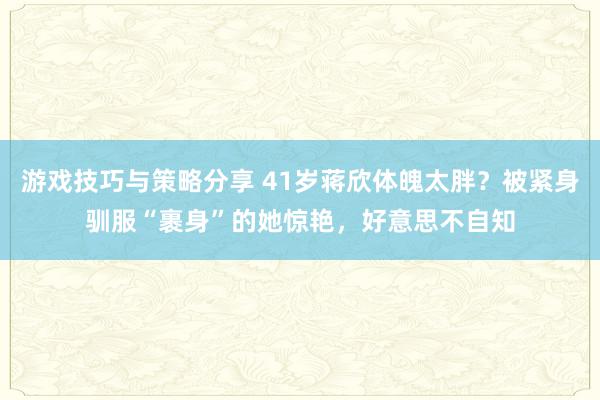 游戏技巧与策略分享 41岁蒋欣体魄太胖？被紧身驯服“裹身”的她惊艳，好意思不自知