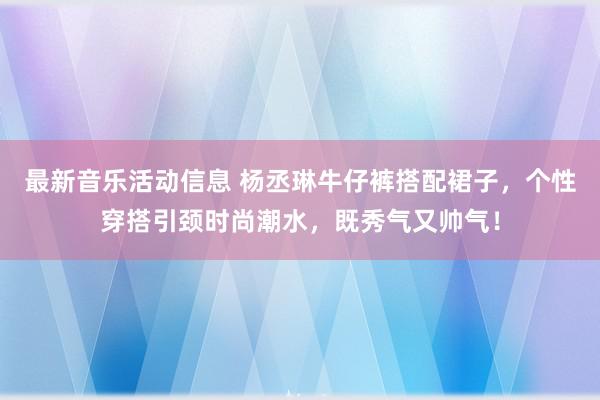 最新音乐活动信息 杨丞琳牛仔裤搭配裙子，个性穿搭引颈时尚潮水，既秀气又帅气！