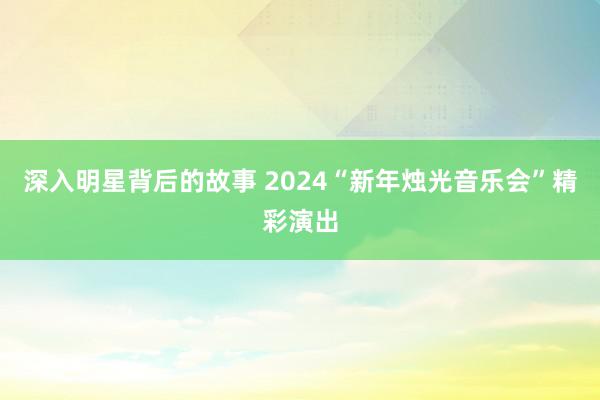 深入明星背后的故事 2024“新年烛光音乐会”精彩演出