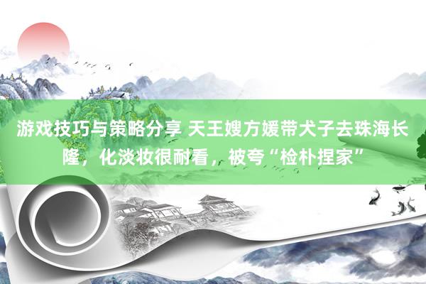 游戏技巧与策略分享 天王嫂方媛带犬子去珠海长隆，化淡妆很耐看，被夸“检朴捏家”