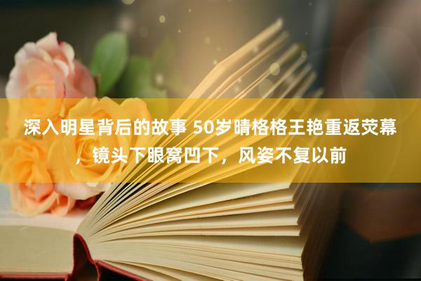 深入明星背后的故事 50岁晴格格王艳重返荧幕，镜头下眼窝凹下，风姿不复以前