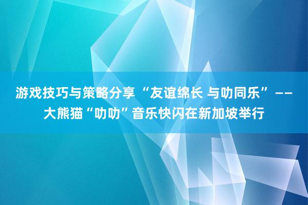 游戏技巧与策略分享 “友谊绵长 与叻同乐” ——大熊猫“叻叻”音乐快闪在新加坡举行