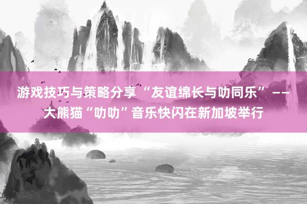 游戏技巧与策略分享 “友谊绵长与叻同乐” ——大熊猫“叻叻”音乐快闪在新加坡举行