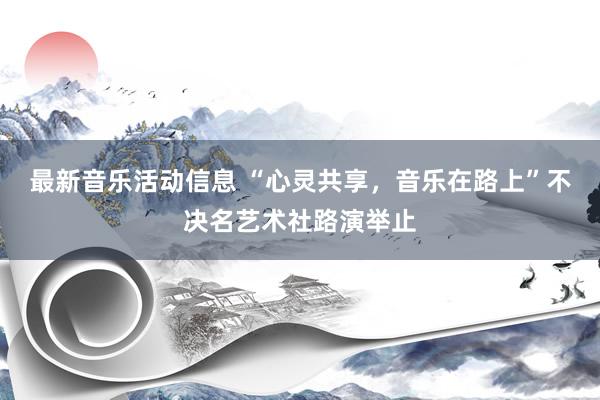 最新音乐活动信息 “心灵共享，音乐在路上”不决名艺术社路演举止