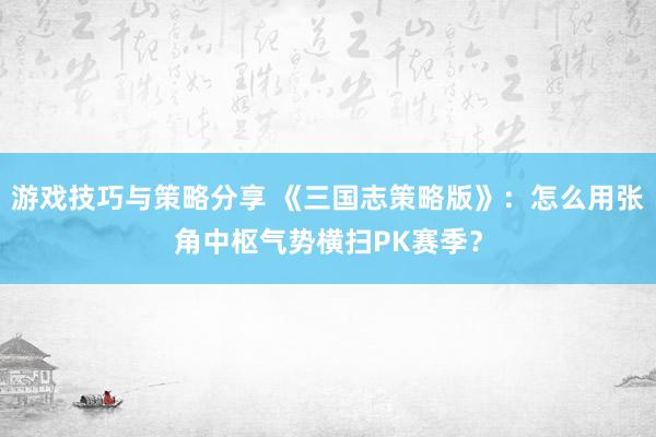 游戏技巧与策略分享 《三国志策略版》：怎么用张角中枢气势横扫PK赛季？