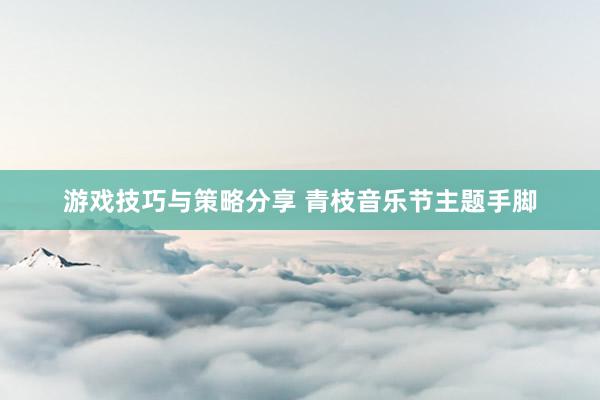 游戏技巧与策略分享 青枝音乐节主题手脚