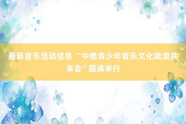 最新音乐活动信息 “中德青少年音乐文化疏浚共享会”圆满举行