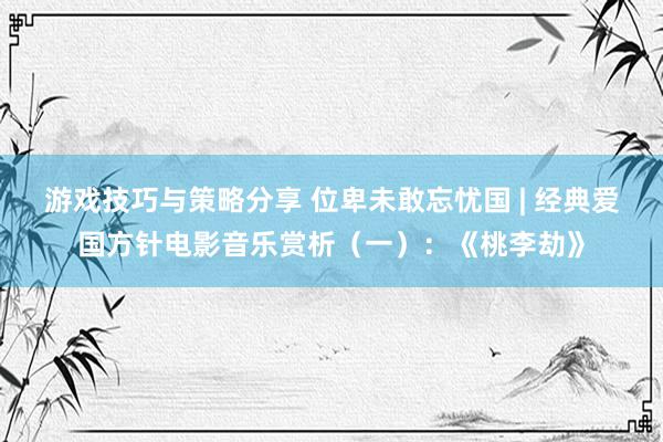 游戏技巧与策略分享 位卑未敢忘忧国 | 经典爱国方针电影音乐赏析（一）：《桃李劫》