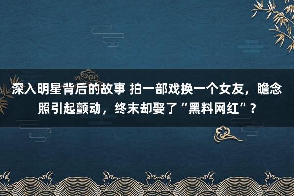 深入明星背后的故事 拍一部戏换一个女友，瞻念照引起颤动，终末却娶了“黑料网红”？