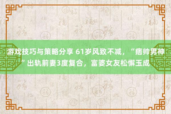 游戏技巧与策略分享 61岁风致不减，“痞帅男神”出轨前妻3度复合，富婆女友松懈玉成