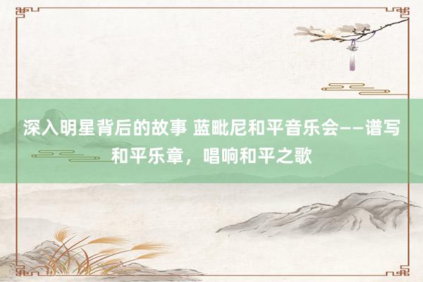 深入明星背后的故事 蓝毗尼和平音乐会——谱写和平乐章，唱响和平之歌