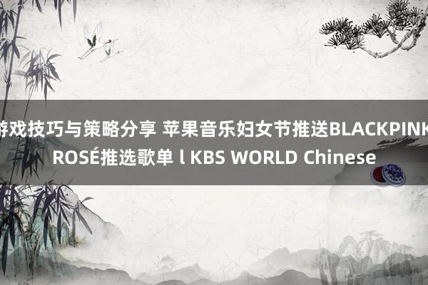 游戏技巧与策略分享 苹果音乐妇女节推送BLACKPINK ROSÉ推选歌单 l KBS WORLD Chinese