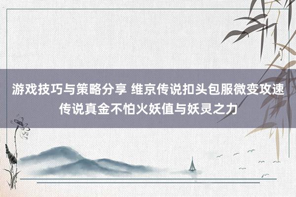 游戏技巧与策略分享 维京传说扣头包服微变攻速传说真金不怕火妖值与妖灵之力