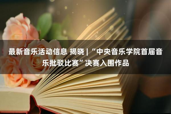 最新音乐活动信息 揭晓 | “中央音乐学院首届音乐批驳比赛”决赛入围作品