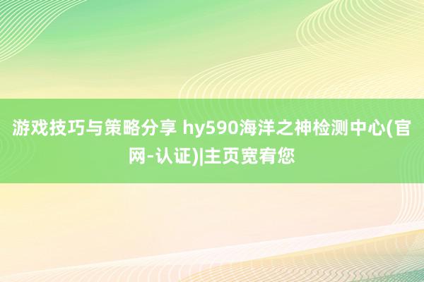 游戏技巧与策略分享 hy590海洋之神检测中心(官网-认证)|主页宽宥您