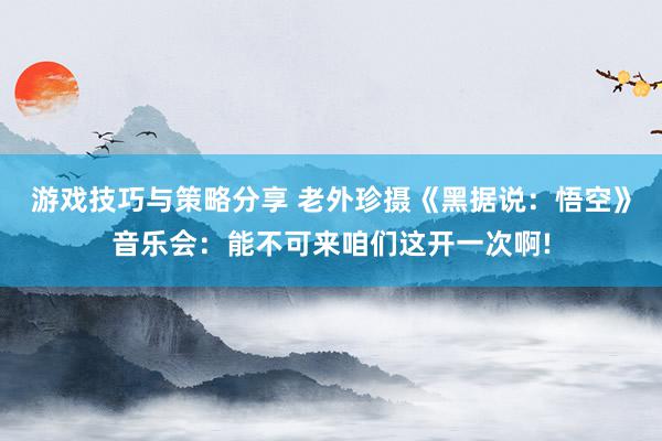 游戏技巧与策略分享 老外珍摄《黑据说：悟空》音乐会：能不可来咱们这开一次啊!