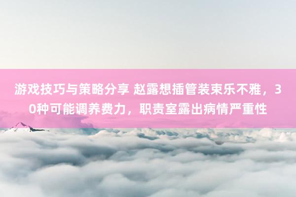 游戏技巧与策略分享 赵露想插管装束乐不雅，30种可能调养费力，职责室露出病情严重性