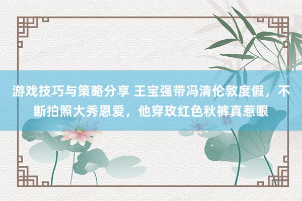 游戏技巧与策略分享 王宝强带冯清伦敦度假，不断拍照大秀恩爱，他穿玫红色秋裤真惹眼