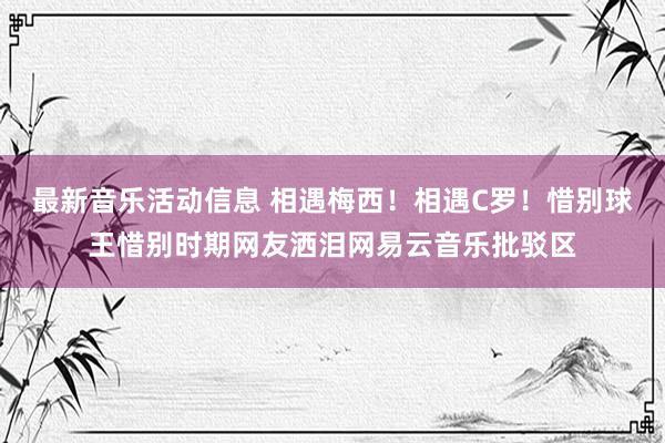 最新音乐活动信息 相遇梅西！相遇C罗！惜别球王惜别时期网友洒泪网易云音乐批驳区