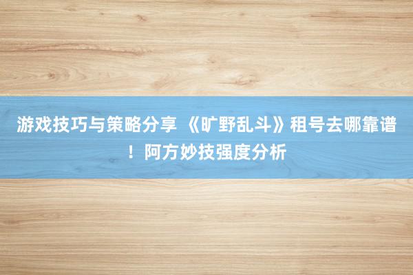 游戏技巧与策略分享 《旷野乱斗》租号去哪靠谱！阿方妙技强度分析