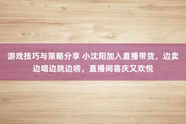 游戏技巧与策略分享 小沈阳加入直播带货，边卖边唱边跳边唠，直播间喜庆又欢悦