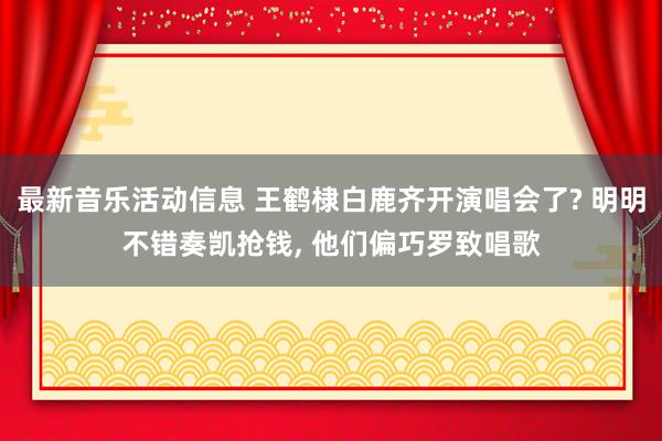 最新音乐活动信息 王鹤棣白鹿齐开演唱会了? 明明不错奏凯抢钱, 他们偏巧罗致唱歌