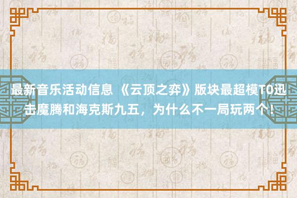 最新音乐活动信息 《云顶之弈》版块最超模T0迅击魔腾和海克斯九五，为什么不一局玩两个！