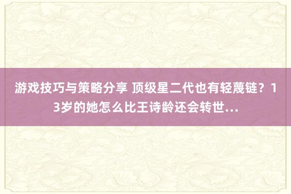 游戏技巧与策略分享 顶级星二代也有轻蔑链？13岁的她怎么比王诗龄还会转世…