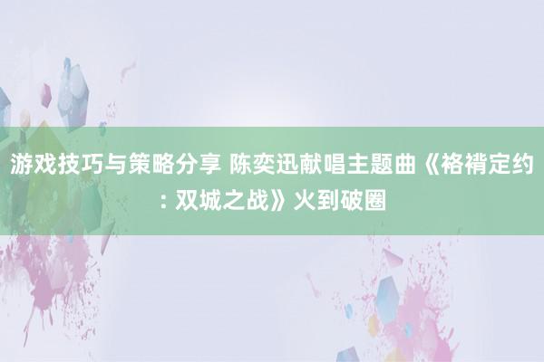 游戏技巧与策略分享 陈奕迅献唱主题曲《袼褙定约: 双城之战》火到破圈