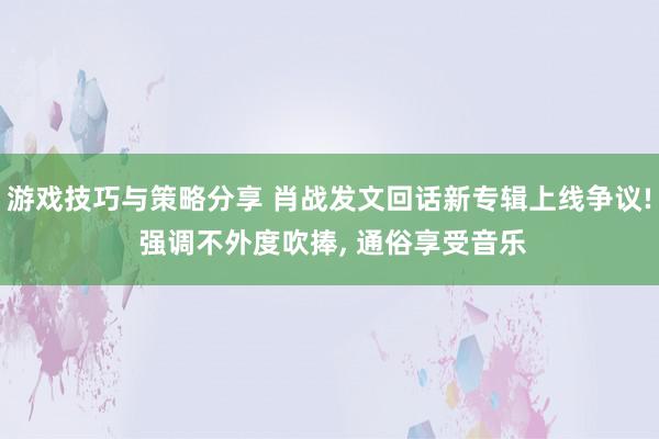 游戏技巧与策略分享 肖战发文回话新专辑上线争议! 强调不外度吹捧, 通俗享受音乐