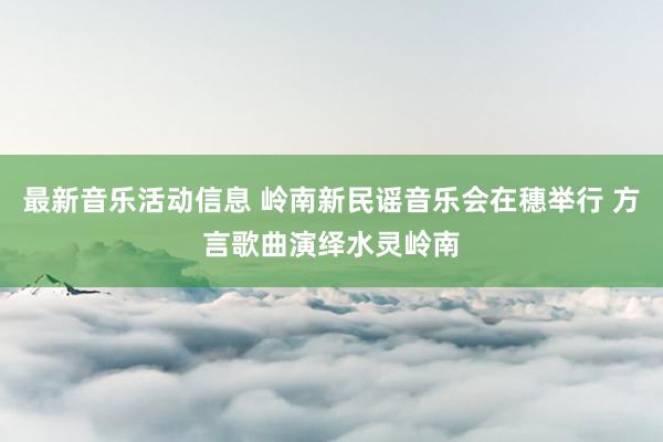 最新音乐活动信息 岭南新民谣音乐会在穗举行 方言歌曲演绎水灵岭南