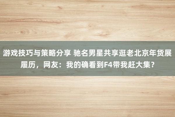 游戏技巧与策略分享 驰名男星共享逛老北京年货展履历，网友：我的确看到F4带我赶大集？