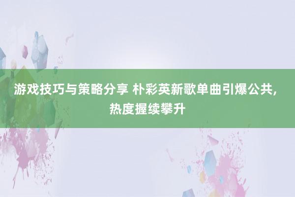 游戏技巧与策略分享 朴彩英新歌单曲引爆公共, 热度握续攀升