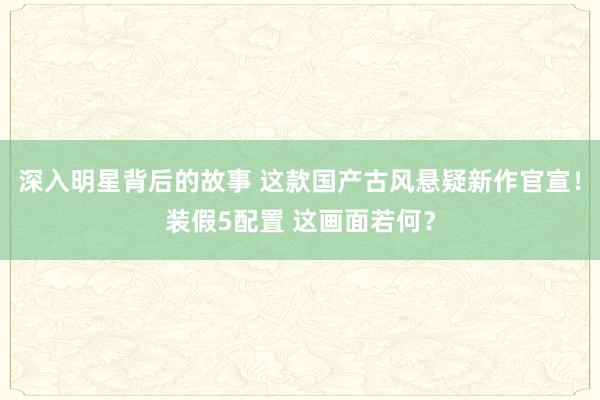 深入明星背后的故事 这款国产古风悬疑新作官宣！装假5配置 这画面若何？