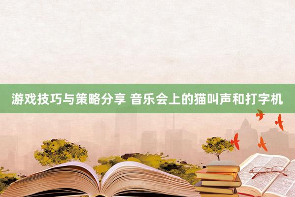 游戏技巧与策略分享 音乐会上的猫叫声和打字机