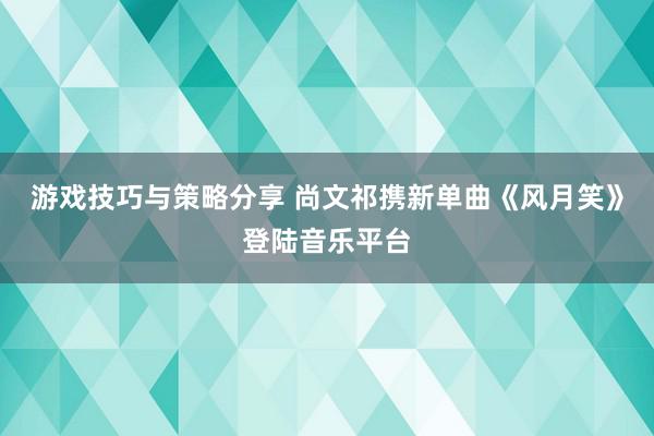 游戏技巧与策略分享 尚文祁携新单曲《风月笑》登陆音乐平台