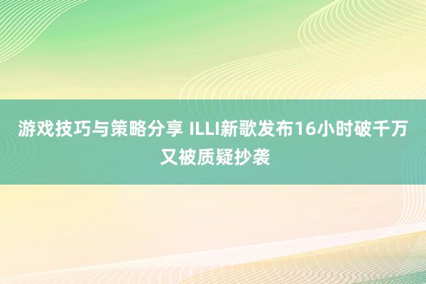 游戏技巧与策略分享 ILLI新歌发布16小时破千万 又被质疑抄袭