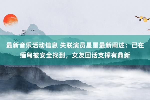 最新音乐活动信息 失联演员星星最新阐述：已在缅甸被安全找到，女友回话支撑有鼎新