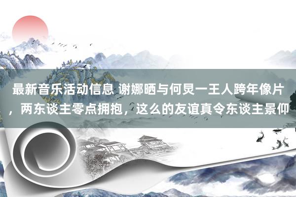 最新音乐活动信息 谢娜晒与何炅一王人跨年像片，两东谈主零点拥抱，这么的友谊真令东谈主景仰