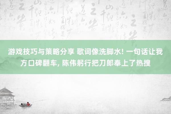 游戏技巧与策略分享 歌词像洗脚水! 一句话让我方口碑翻车, 陈伟躬行把刀郎奉上了热搜