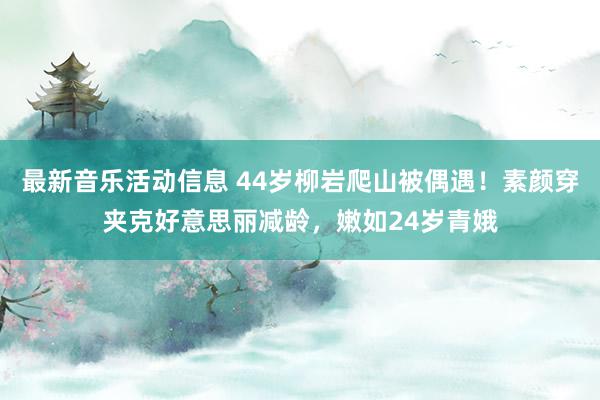 最新音乐活动信息 44岁柳岩爬山被偶遇！素颜穿夹克好意思丽减龄，嫩如24岁青娥