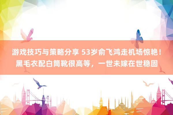 游戏技巧与策略分享 53岁俞飞鸿走机场惊艳！黑毛衣配白筒靴很高等，一世未嫁在世稳固