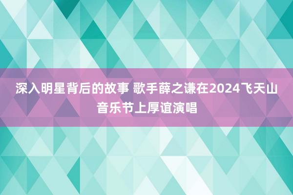 深入明星背后的故事 歌手薛之谦在2024飞天山音乐节上厚谊演唱