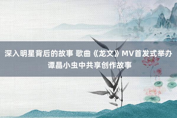 深入明星背后的故事 歌曲《龙文》MV首发式举办 谭晶小虫中共享创作故事