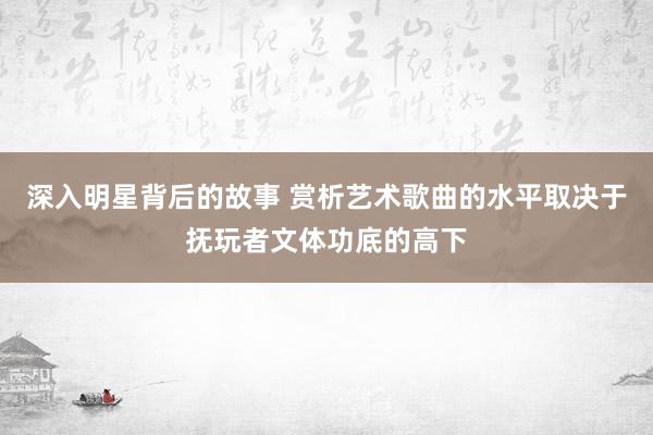 深入明星背后的故事 赏析艺术歌曲的水平取决于抚玩者文体功底的高下