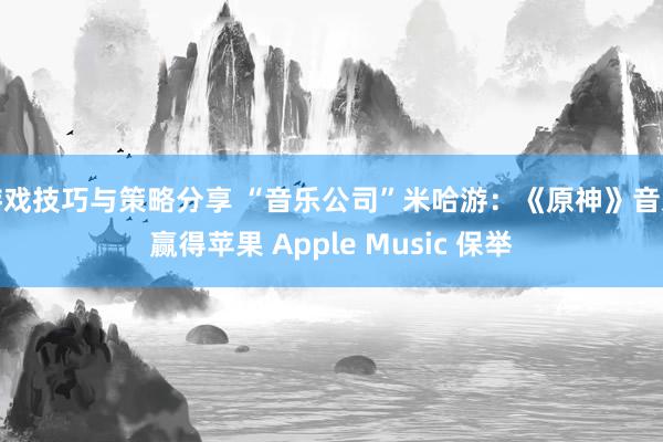 游戏技巧与策略分享 “音乐公司”米哈游：《原神》音乐赢得苹果 Apple Music 保举