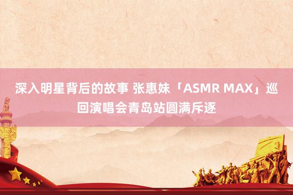 深入明星背后的故事 张惠妹「ASMR MAX」巡回演唱会青岛站圆满斥逐