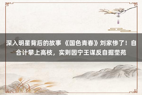 深入明星背后的故事 《国色青春》刘家惨了！自合计攀上高枝，实则因宁王谋反自掘茔苑