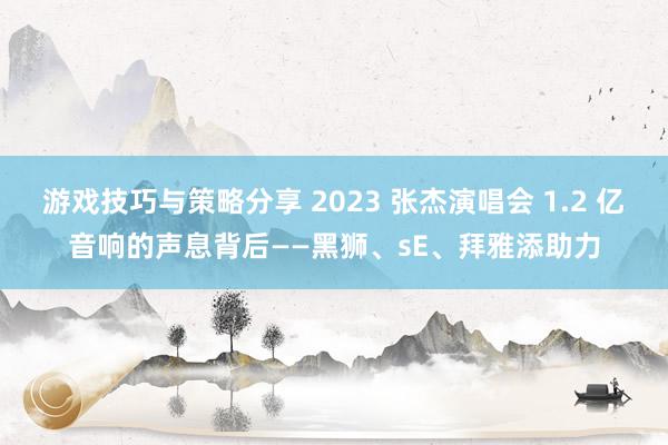 游戏技巧与策略分享 2023 张杰演唱会 1.2 亿音响的声息背后——黑狮、sE、拜雅添助力